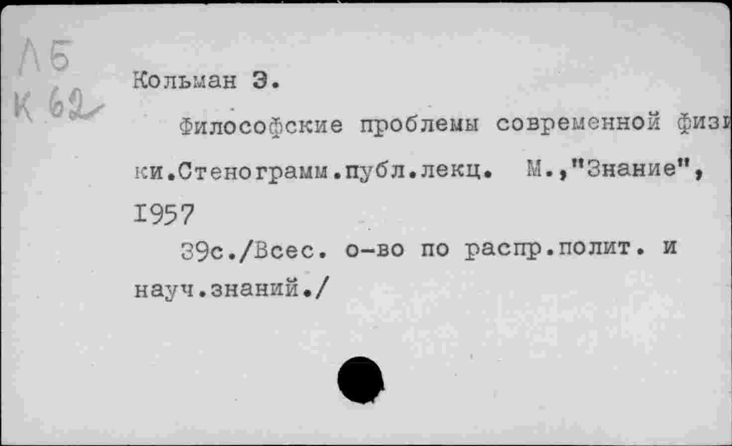 ﻿Кольман Э
Философские проблемы современной физ ки.Стенограмм.публ.лекц. М. »’’Знание”, 1957
39с./Всес. о-во по распр.полит. и науч.знаний./